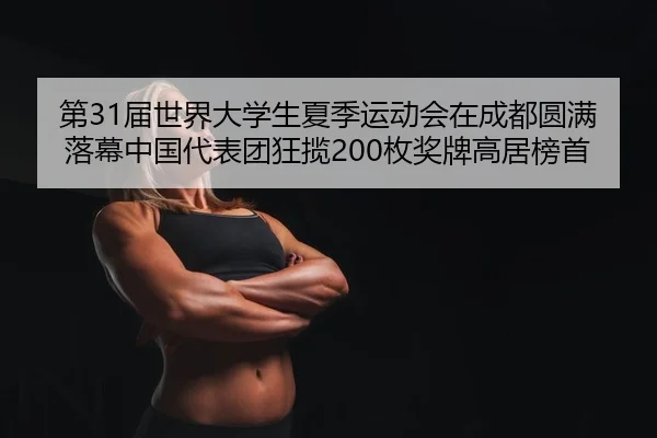 第31届世界大学生夏季运动会在成都圆满落幕中国代表团狂揽200枚奖牌高居榜首