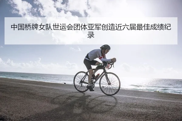 中国桥牌女队世运会团体亚军创造近六届最佳成绩纪录